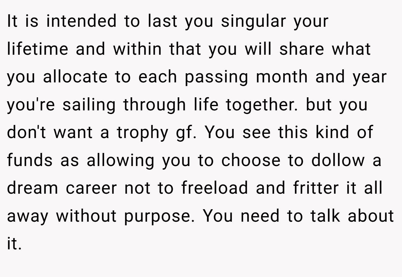 It is intended to last you singular your lifetime and within that you will share what you allocate to each passing month and year you're sailing through life together. but you don't want a trophy gf. You see this kind of funds as allowing you to choose to dollow a dream career not to freeload and fritter it all away without purpose. You need to talk about it.