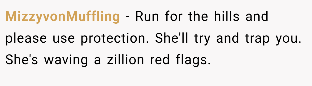 MizzyvonMuffling − Run for the hills and please use protection. She'll try and trap you. She's waving a zillion red flags.