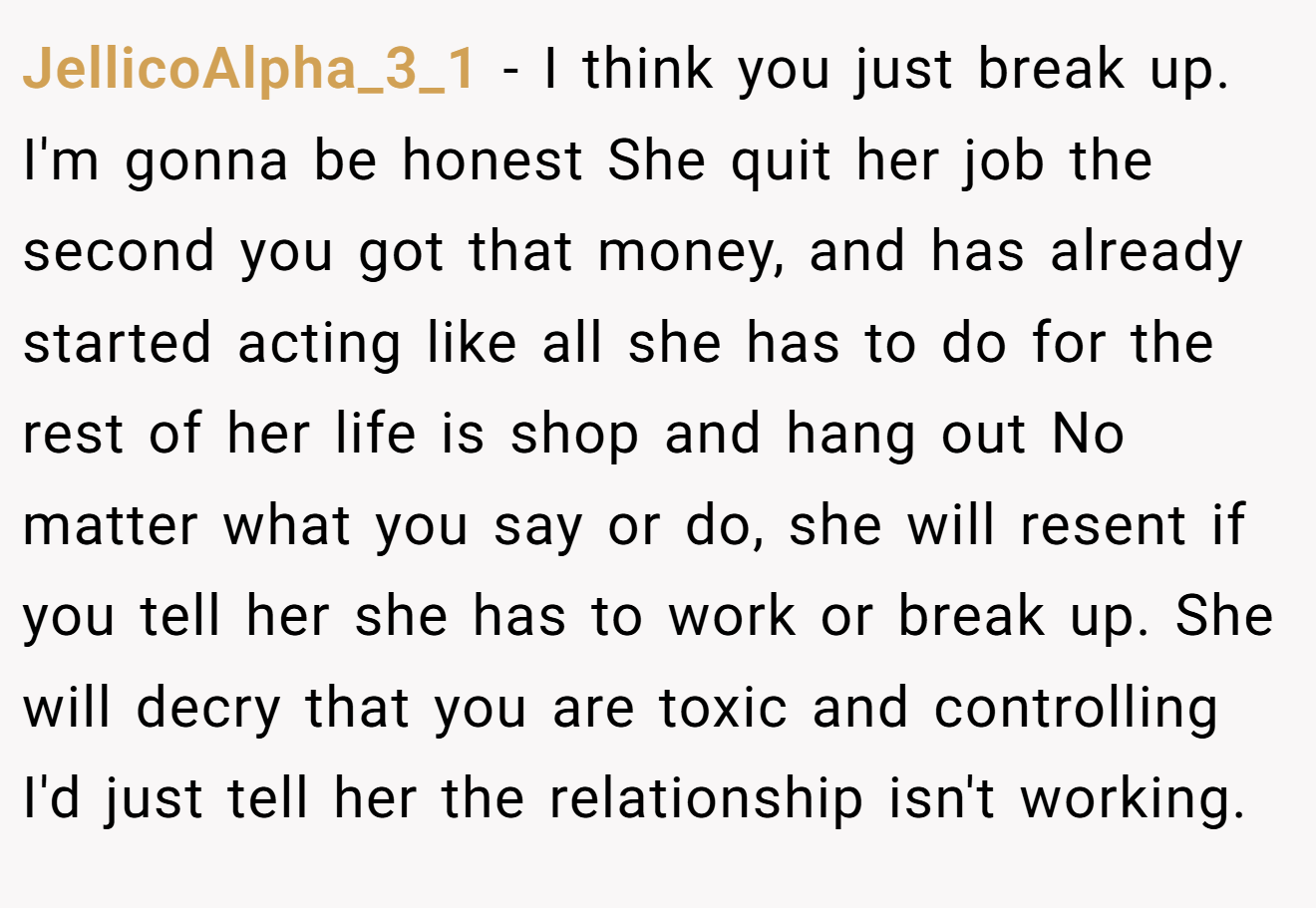 JellicoAlpha_3_1 − I think you just break up. I'm gonna be honest She quit her job the second you got that money, and has already started acting like all she has to do for the rest of her life is shop and hang out No matter what you say or do, she will resent if you tell her she has to work or break up. She will decry that you are toxic and controlling I'd just tell her the relationship isn't working.