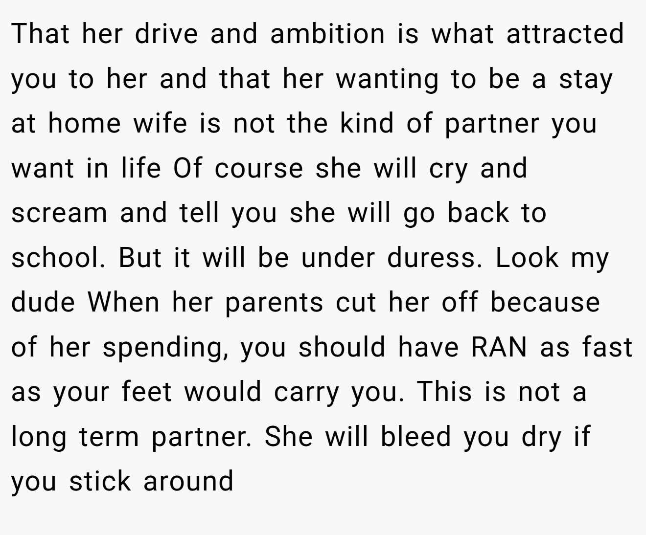 That her drive and ambition is what attracted you to her and that her wanting to be a stay at home wife is not the kind of partner you want in life Of course she will cry and scream and tell you she will go back to school. But it will be under duress. Look my dude When her parents cut her off because of her spending, you should have RAN as fast as your feet would carry you. This is not a long term partner. She will bleed you dry if you stick around