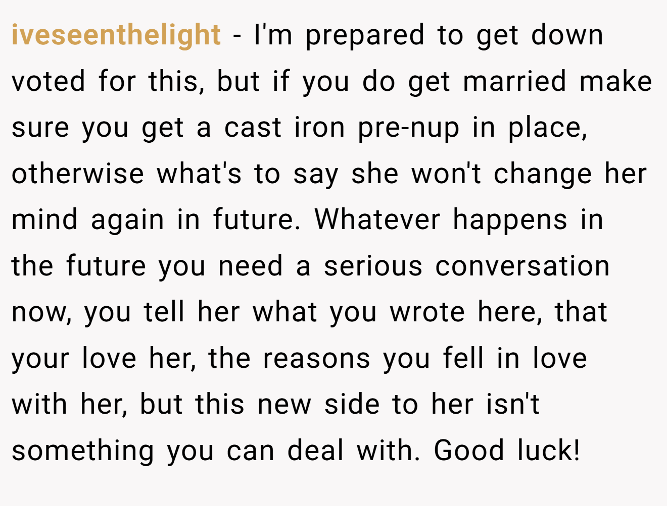 iveseenthelight − I'm prepared to get down voted for this, but if you do get married make sure you get a cast iron pre-nup in place, otherwise what's to say she won't change her mind again in future. Whatever happens in the future you need a serious conversation now, you tell her what you wrote here, that your love her, the reasons you fell in love with her, but this new side to her isn't something you can deal with. Good luck!