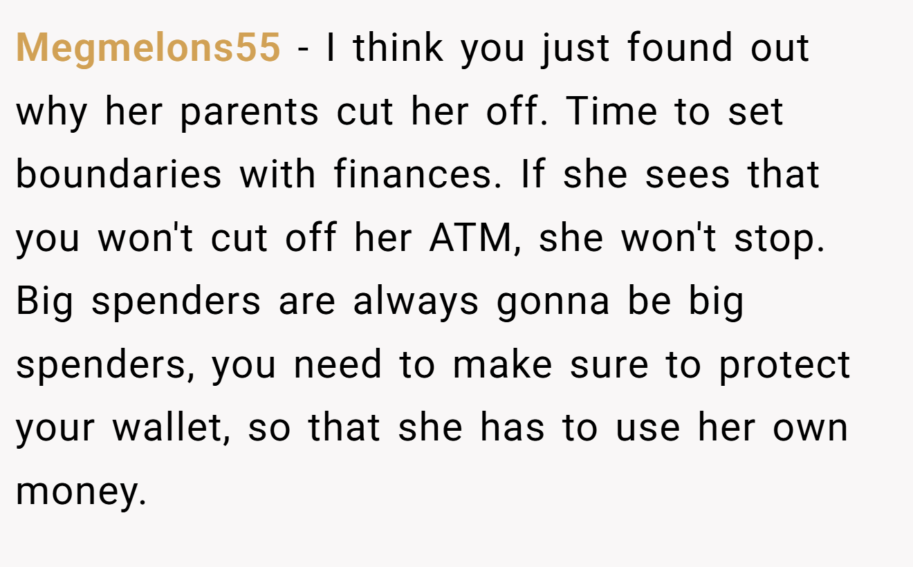Megmelons55 − I think you just found out why her parents cut her off. Time to set boundaries with finances. If she sees that you won't cut off her ATM, she won't stop. Big spenders are always gonna be big spenders, you need to make sure to protect your wallet, so that she has to use her own money.