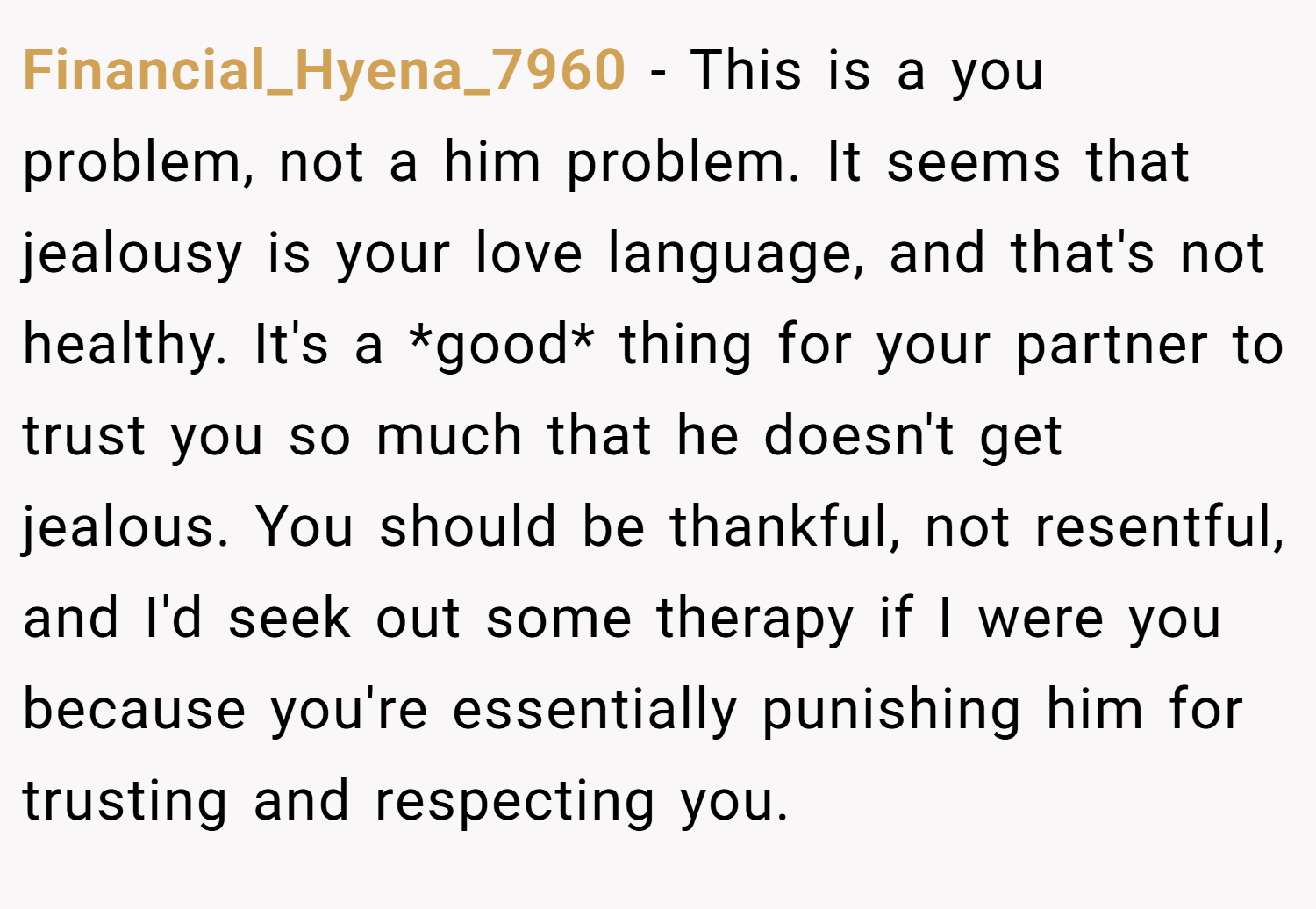 Financial_Hyena_7960 − This is a you problem, not a him problem. It seems that jealousy is your love language, and that's not healthy. It's a *good* thing for your partner to trust you so much that he doesn't get jealous. You should be thankful, not resentful, and I'd seek out some therapy if I were you because you're essentially punishing him for trusting and respecting you.