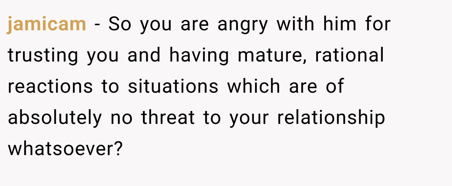 jamicam − So you are angry with him for trusting you and having mature, rational reactions to situations which are of absolutely no threat to your relationship whatsoever?