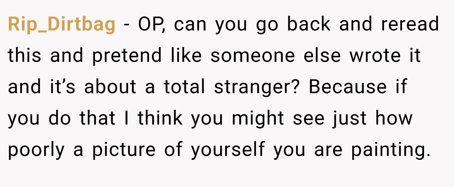 Rip_Dirtbag − OP, can you go back and reread this and pretend like someone else wrote it and it’s about a total stranger? Because if you do that I think you might see just how poorly a picture of yourself you are painting.