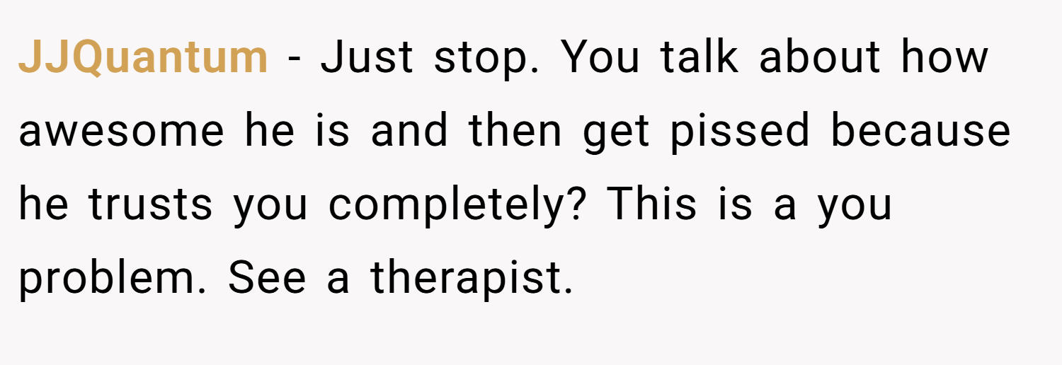 JJQuantum − Just stop. You talk about how awesome he is and then get pissed because he trusts you completely? This is a you problem. See a therapist.