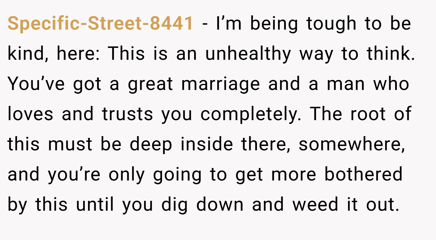 Specific-Street-8441 − I’m being tough to be kind, here: This is an unhealthy way to think. You’ve got a great marriage and a man who loves and trusts you completely. The root of this must be deep inside there, somewhere, and you’re only going to get more bothered by this until you dig down and weed it out.