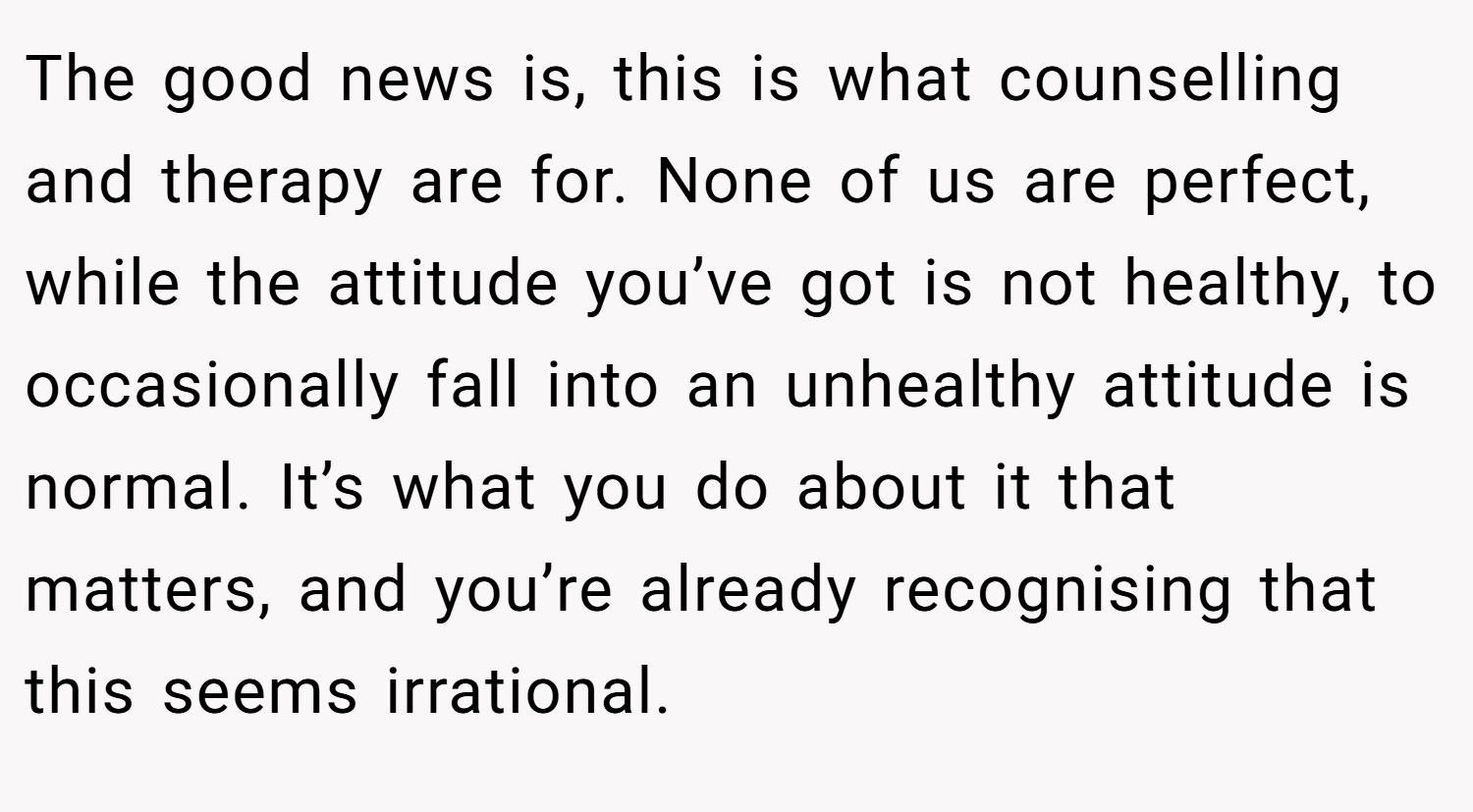 The good news is, this is what counselling and therapy are for. None of us are perfect, while the attitude you’ve got is not healthy, to occasionally fall into an unhealthy attitude is normal. It’s what you do about it that matters, and you’re already recognising that this seems irrational.