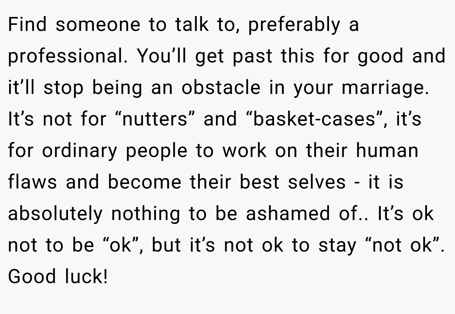 Find someone to talk to, preferably a professional. You’ll get past this for good and it’ll stop being an obstacle in your marriage. It’s not for “nutters” and “basket-cases”, it’s for ordinary people to work on their human flaws and become their best selves - it is absolutely nothing to be ashamed of.. It’s ok not to be “ok”, but it’s not ok to stay “not ok”. Good luck!