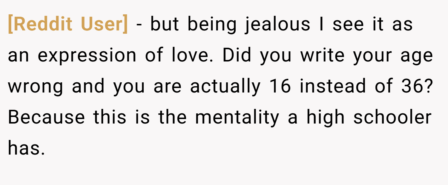 [Reddit User] − but being jealous I see it as an expression of love. Did you write your age wrong and you are actually 16 instead of 36? Because this is the mentality a high schooler has.