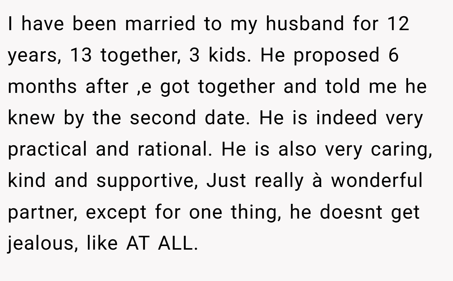 I have been married to my husband for 12 years, 13 together, 3 kids. He proposed 6 months after ,e got together and told me he knew by the second date. He is indeed very practical and rational. He is also very caring, kind and supportive, Just really à wonderful partner, except for one thing, he doesnt get jealous, like AT ALL.