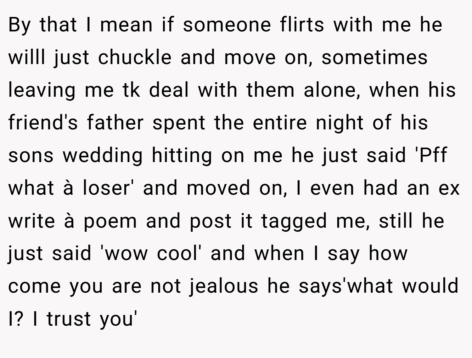 By that I mean if someone flirts with me he willl just chuckle and move on, sometimes leaving me tk deal with them alone, when his friend's father spent the entire night of his sons wedding hitting on me he just said 'Pff what à loser' and moved on, I even had an ex write à poem and post it tagged me, still he just said 'wow cool' and when I say how come you are not jealous he says'what would I? I trust you'