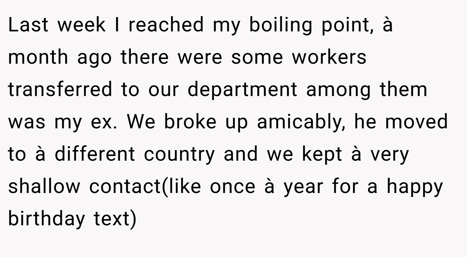Last week I reached my boiling point, à month ago there were some workers transferred to our department among them was my ex. We broke up amicably, he moved to à different country and we kept à very shallow contact(like once à year for a happy birthday text)