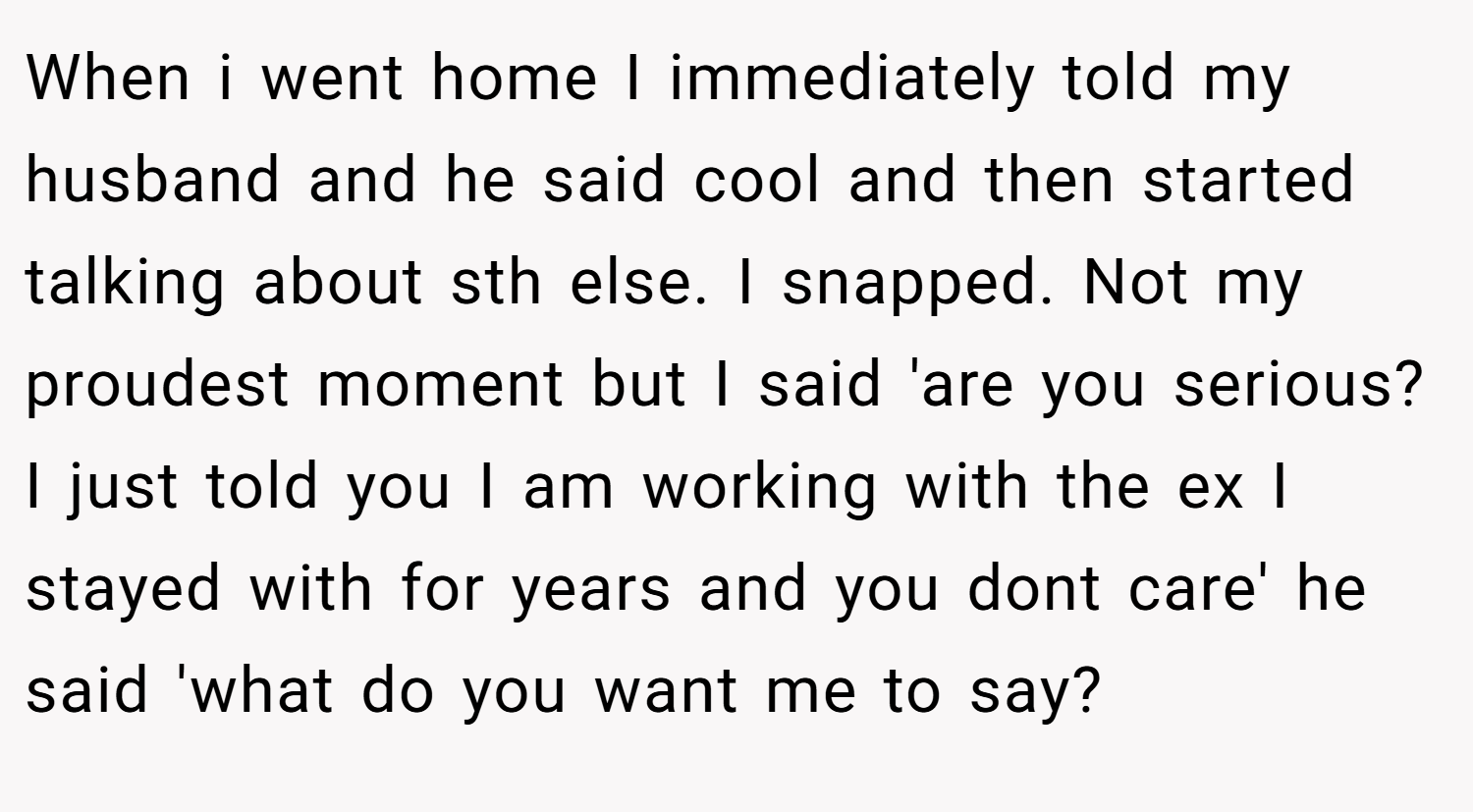 When i went home I immediately told my husband and he said cool and then started talking about sth else. I snapped. Not my proudest moment but I said 'are you serious? I just told you I am working with the ex I stayed with for years and you dont care' he said 'what do you want me to say?