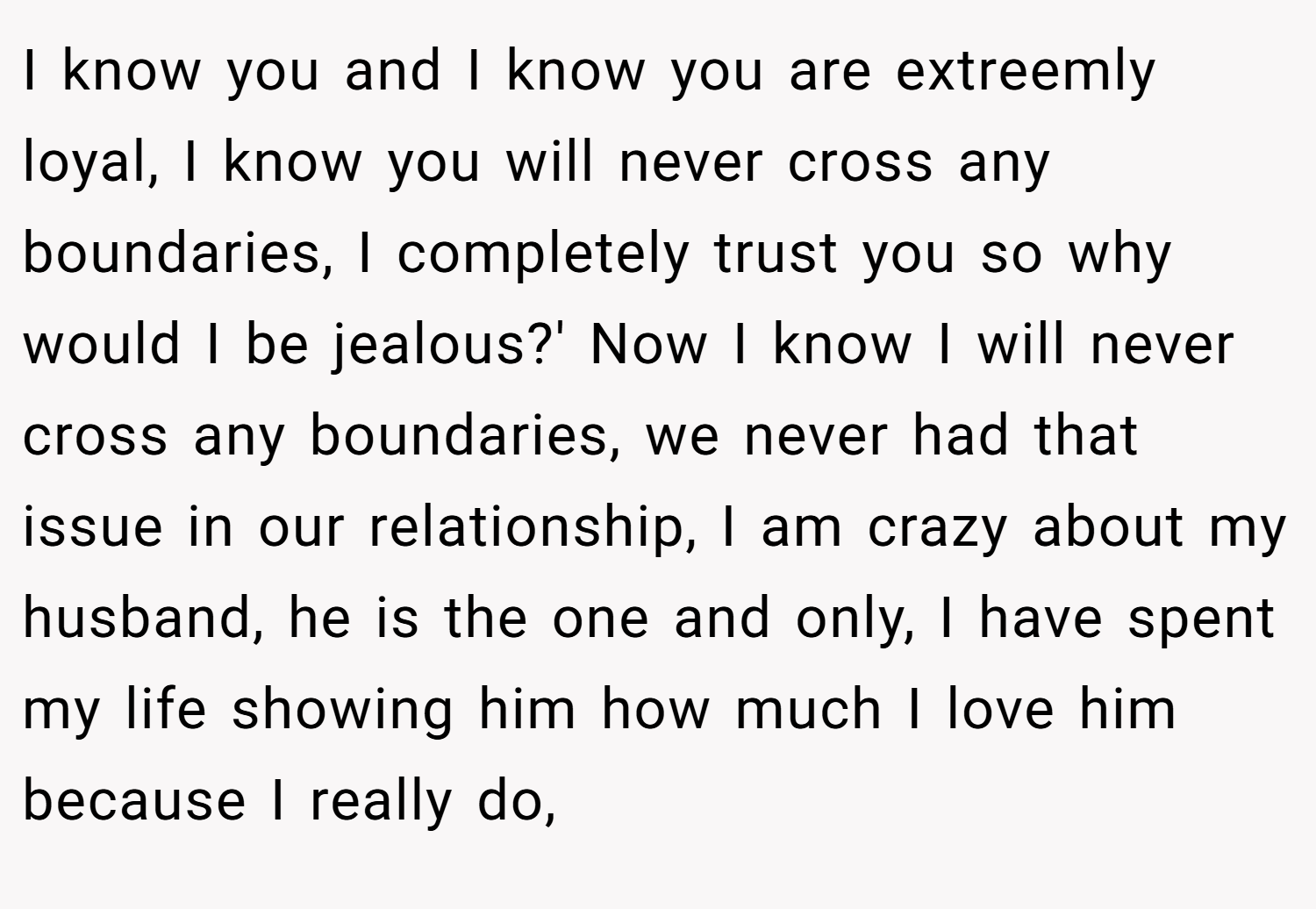 I know you and I know you are extreemly loyal, I know you will never cross any boundaries, I completely trust you so why would I be jealous?' Now I know I will never cross any boundaries, we never had that issue in our relationship, I am crazy about my husband, he is the one and only, I have spent my life showing him how much I love him because I really do,