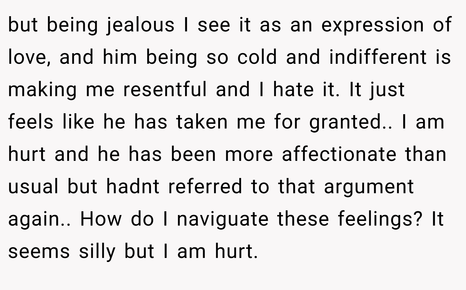 but being jealous I see it as an expression of love, and him being so cold and indifferent is making me resentful and I hate it. It just feels like he has taken me for granted.. I am hurt and he has been more affectionate than usual but hadnt referred to that argument again.. How do I naviguate these feelings? It seems silly but I am hurt.