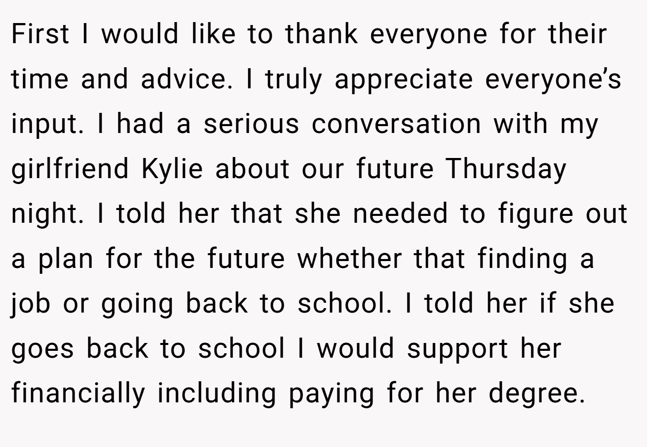 First I would like to thank everyone for their time and advice. I truly appreciate everyone’s input. I had a serious conversation with my girlfriend Kylie about our future Thursday night. I told her that she needed to figure out a plan for the future whether that finding a job or going back to school. I told her if she goes back to school I would support her financially including paying for her degree.