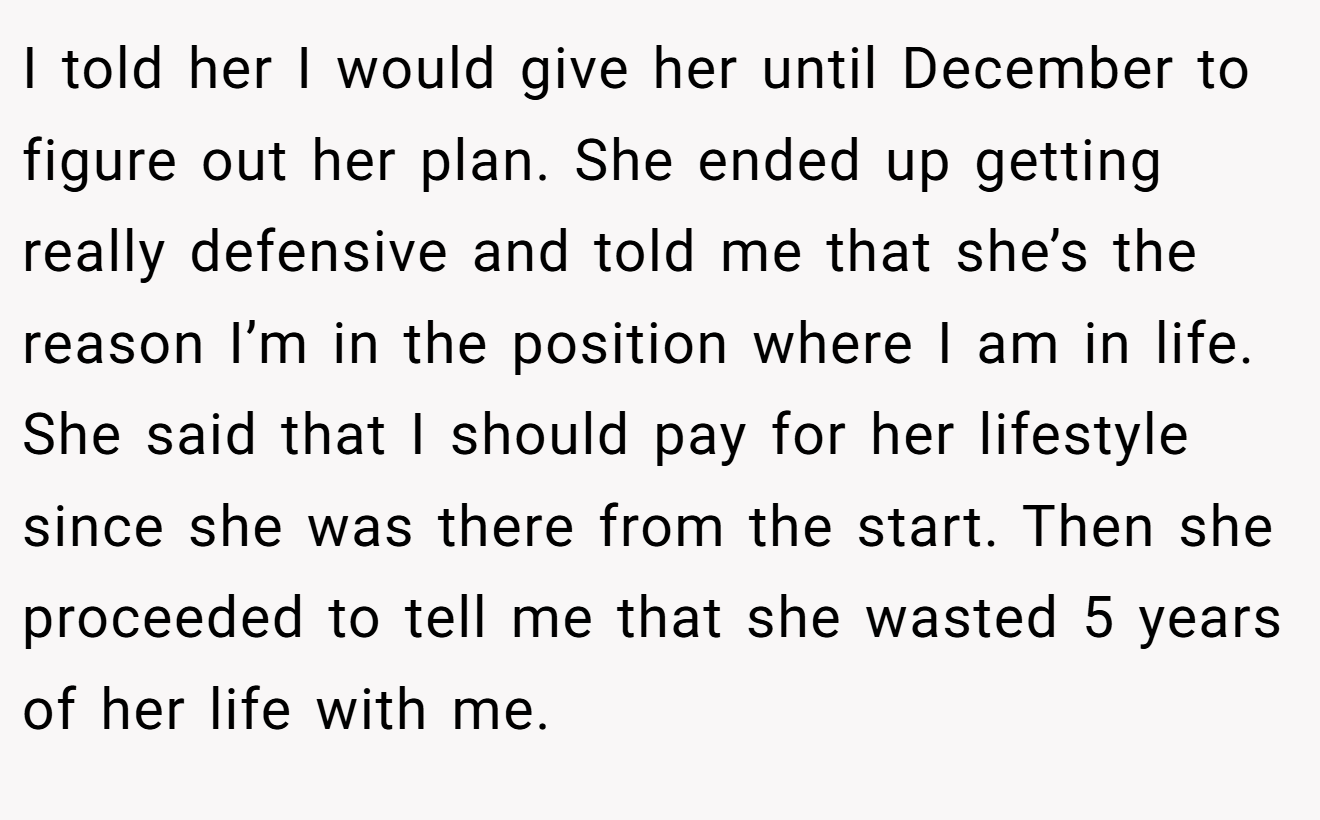 I told her I would give her until December to figure out her plan. She ended up getting really defensive and told me that she’s the reason I’m in the position where I am in life. She said that I should pay for her lifestyle since she was there from the start. Then she proceeded to tell me that she wasted 5 years of her life with me.