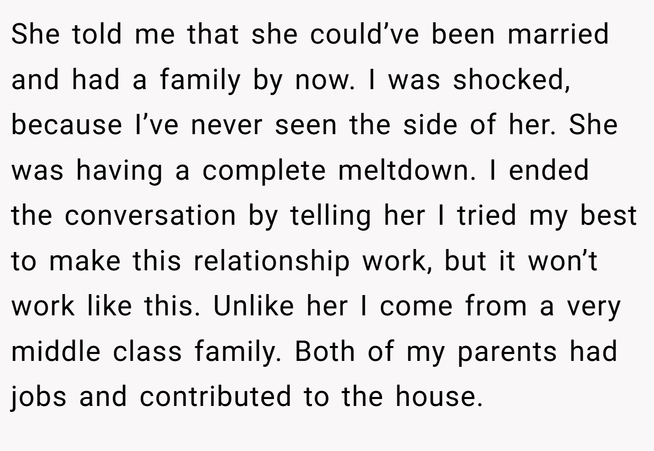 She told me that she could’ve been married and had a family by now. I was shocked, because I’ve never seen the side of her. She was having a complete meltdown. I ended the conversation by telling her I tried my best to make this relationship work, but it won’t work like this. Unlike her I come from a very middle class family. Both of my parents had jobs and contributed to the house.