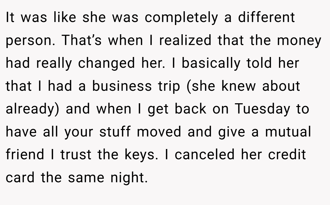 It was like she was completely a different person. That’s when I realized that the money had really changed her. I basically told her that I had a business trip (she knew about already) and when I get back on Tuesday to have all your stuff moved and give a mutual friend I trust the keys. I canceled her credit card the same night.