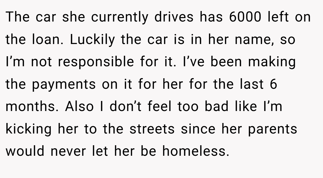 The car she currently drives has 6000 left on the loan. Luckily the car is in her name, so I’m not responsible for it. I’ve been making the payments on it for her for the last 6 months. Also I don’t feel too bad like I’m kicking her to the streets since her parents would never let her be homeless.