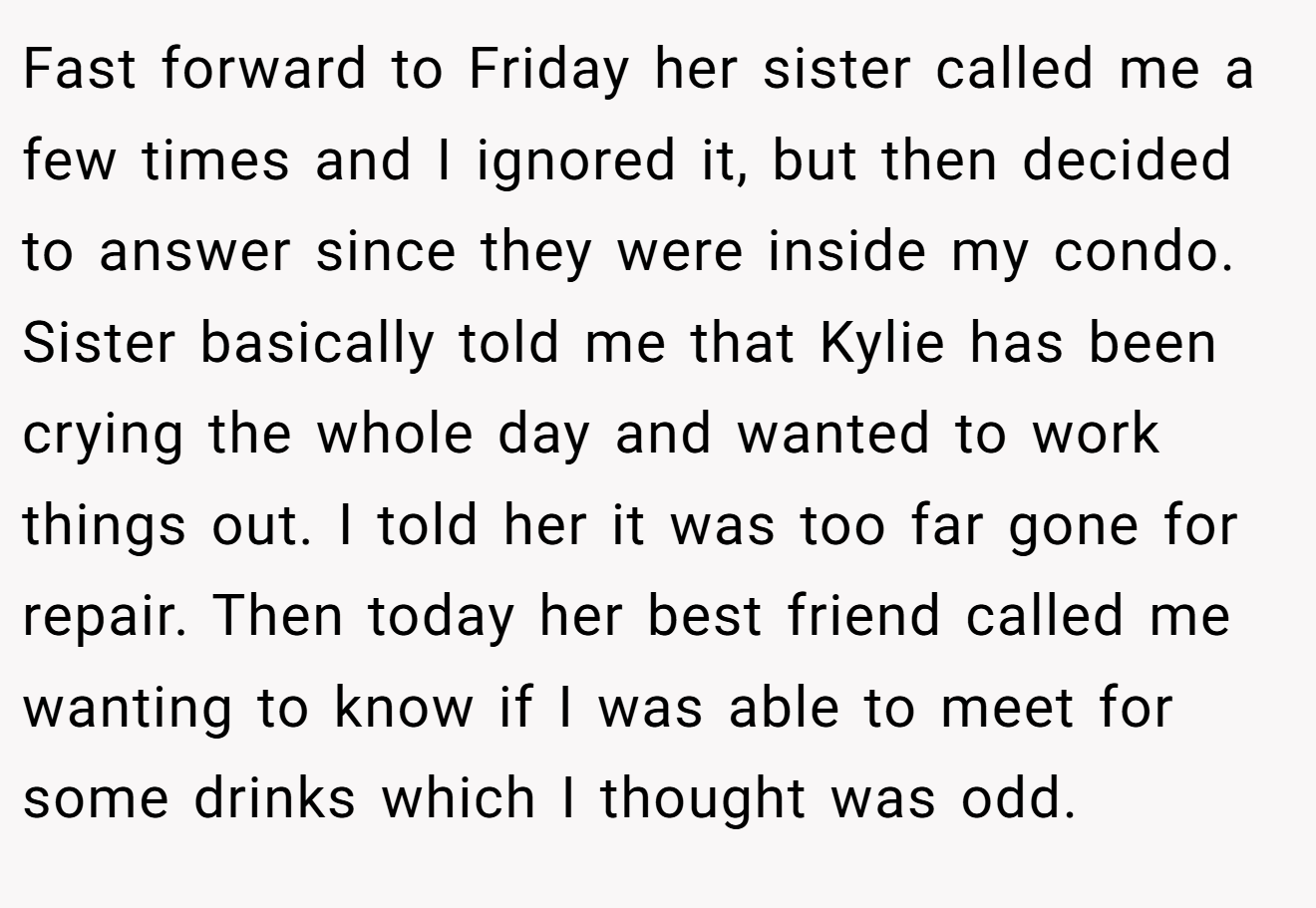 Fast forward to Friday her sister called me a few times and I ignored it, but then decided to answer since they were inside my condo. Sister basically told me that Kylie has been crying the whole day and wanted to work things out. I told her it was too far gone for repair. Then today her best friend called me wanting to know if I was able to meet for some drinks which I thought was odd.