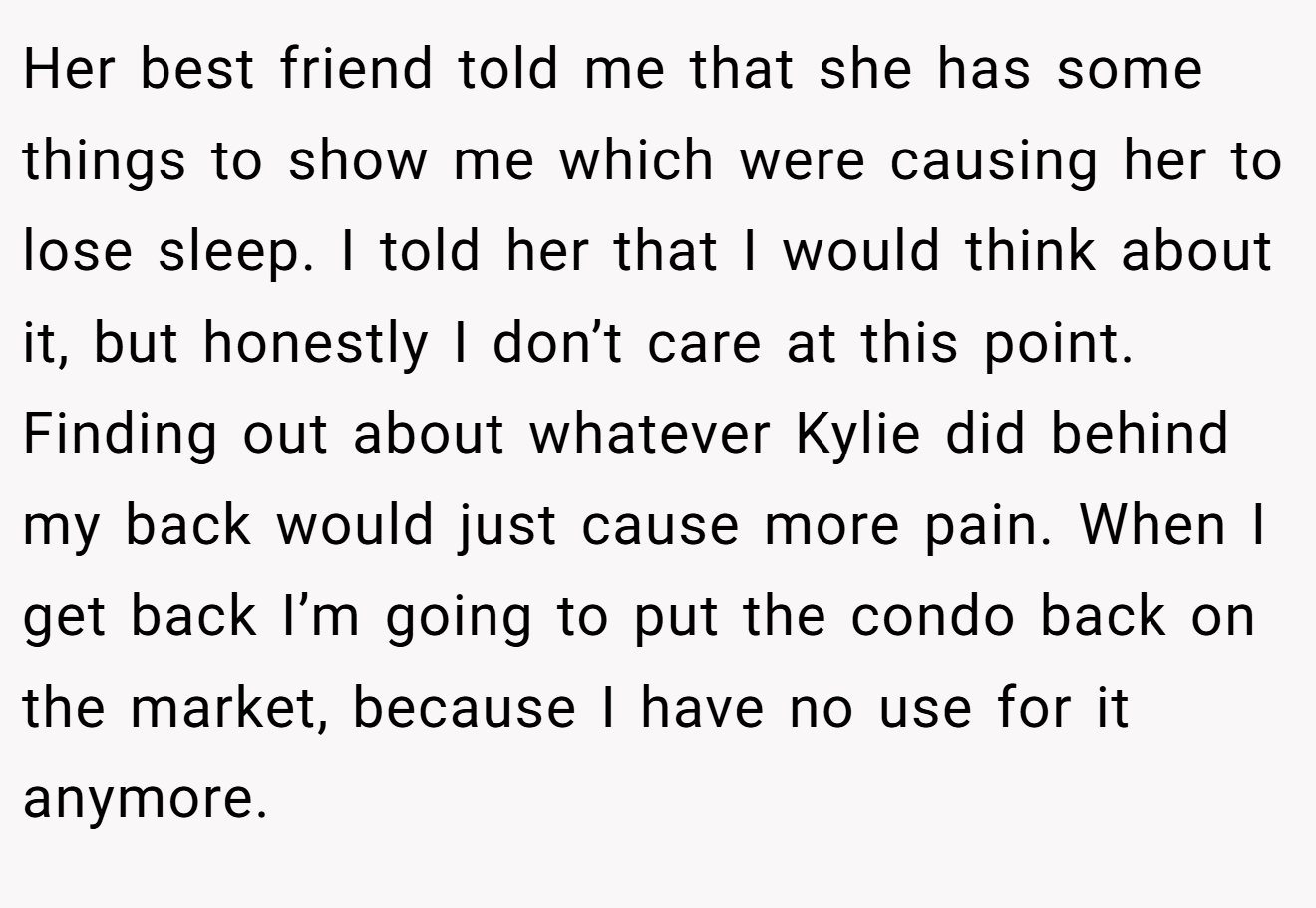 Her best friend told me that she has some things to show me which were causing her to lose sleep. I told her that I would think about it, but honestly I don’t care at this point. Finding out about whatever Kylie did behind my back would just cause more pain. When I get back I’m going to put the condo back on the market, because I have no use for it anymore.