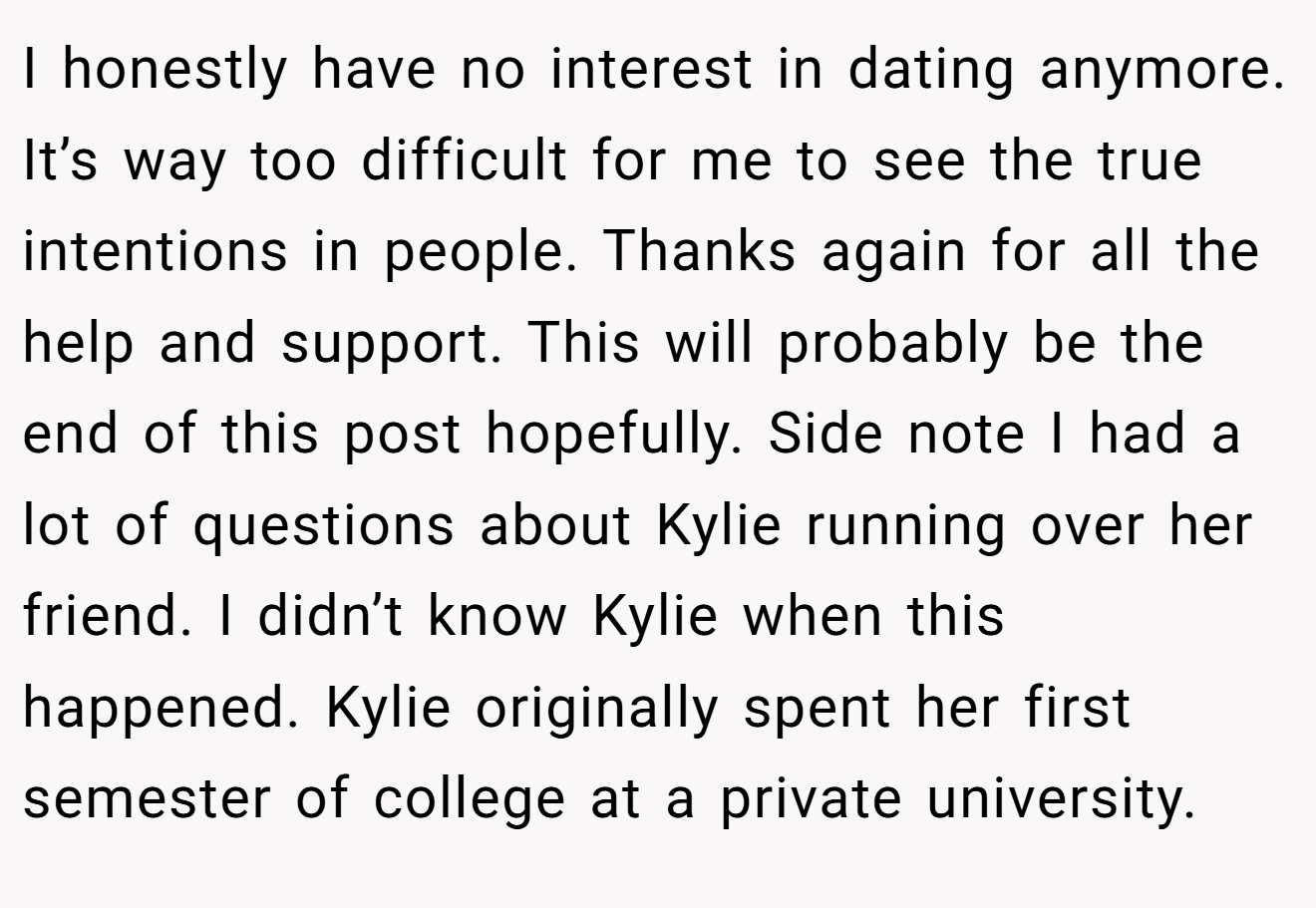 I honestly have no interest in dating anymore. It’s way too difficult for me to see the true intentions in people. Thanks again for all the help and support. This will probably be the end of this post hopefully. Side note I had a lot of questions about Kylie running over her friend. I didn’t know Kylie when this happened. Kylie originally spent her first semester of college at a private university.