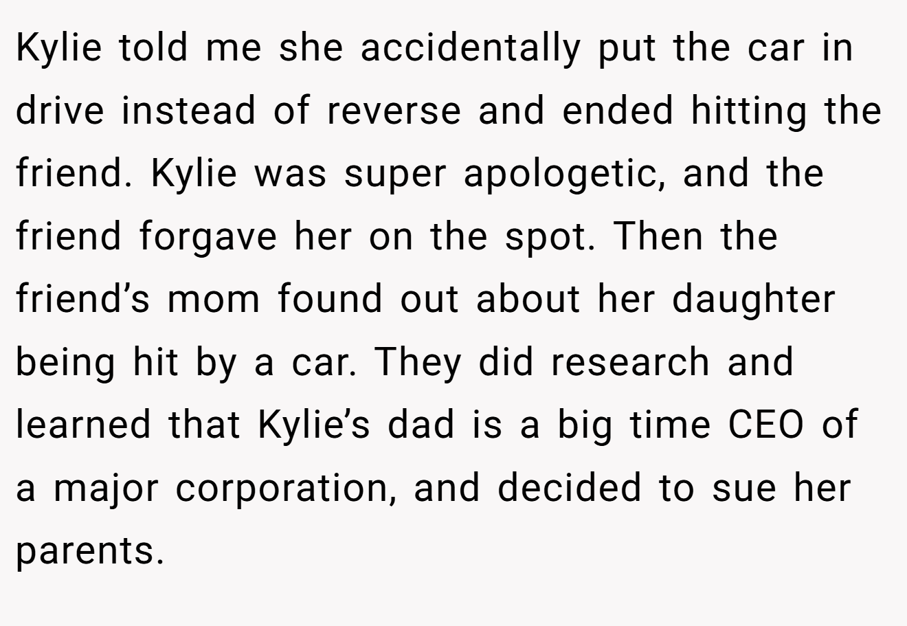 Kylie told me she accidentally put the car in drive instead of reverse and ended hitting the friend. Kylie was super apologetic, and the friend forgave her on the spot. Then the friend’s mom found out about her daughter being hit by a car. They did research and learned that Kylie’s dad is a big time CEO of a major corporation, and decided to sue her parents.
