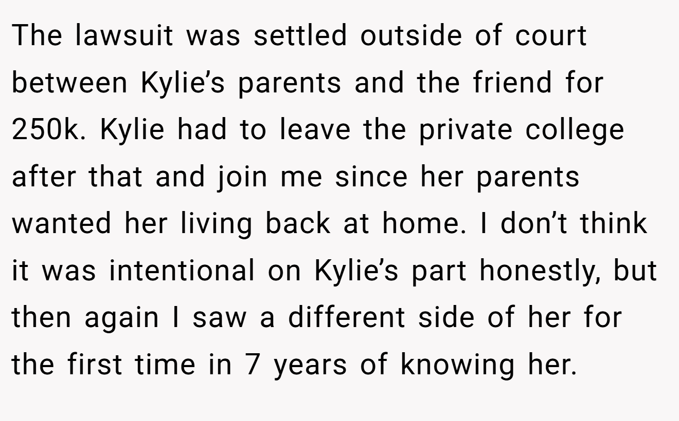 The lawsuit was settled outside of court between Kylie’s parents and the friend for 250k. Kylie had to leave the private college after that and join me since her parents wanted her living back at home. I don’t think it was intentional on Kylie’s part honestly, but then again I saw a different side of her for the first time in 7 years of knowing her.