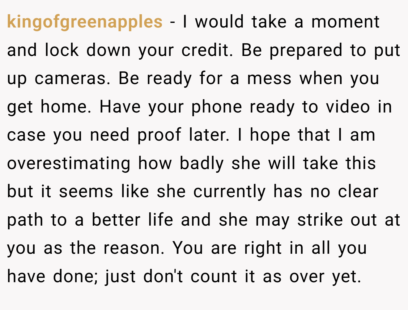 kingofgreenapples − I would take a moment and lock down your credit. Be prepared to put up cameras. Be ready for a mess when you get home. Have your phone ready to video in case you need proof later. I hope that I am overestimating how badly she will take this but it seems like she currently has no clear path to a better life and she may strike out at you as the reason. You are right in all you have done; just don't count it as over yet.