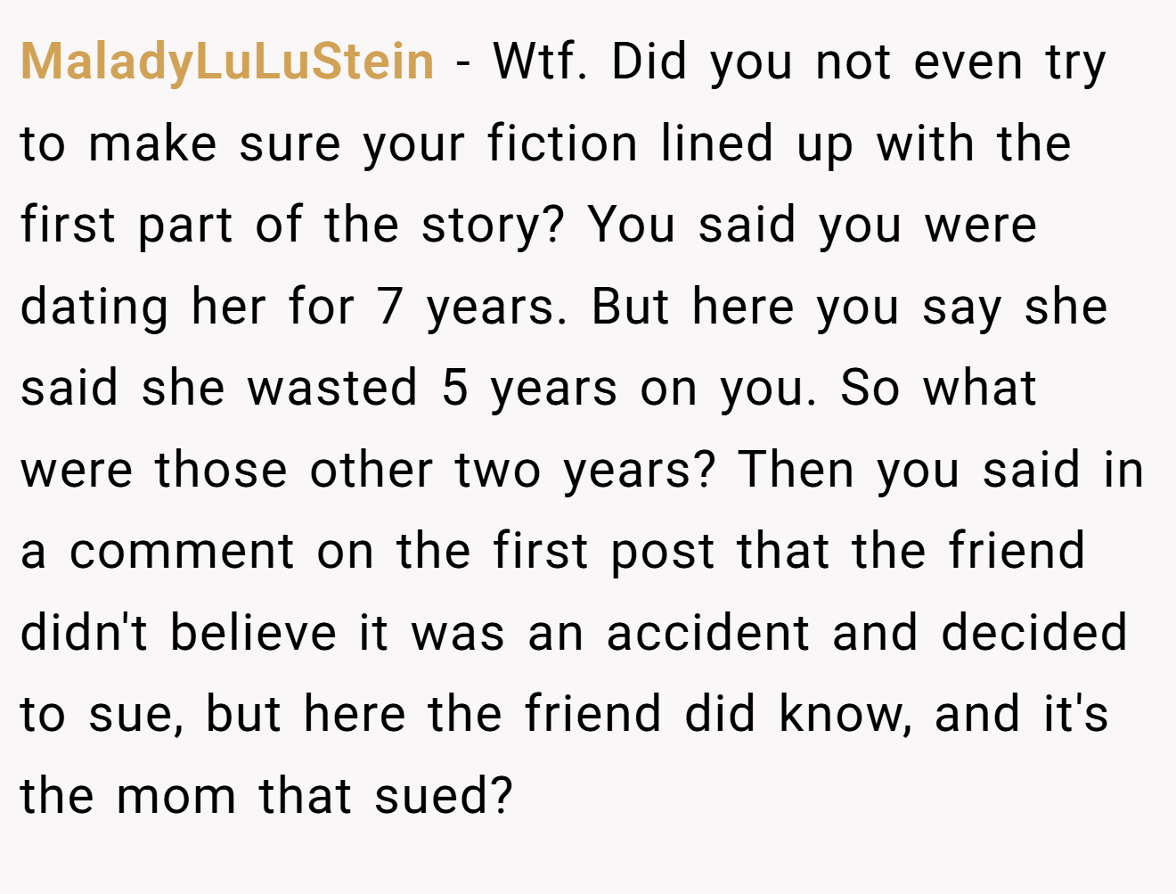 MaladyLuLuStein − Wtf. Did you not even try to make sure your fiction lined up with the first part of the story? You said you were dating her for 7 years. But here you say she said she wasted 5 years on you. So what were those other two years? Then you said in a comment on the first post that the friend didn't believe it was an accident and decided to sue, but here the friend did know, and it's the mom that sued?