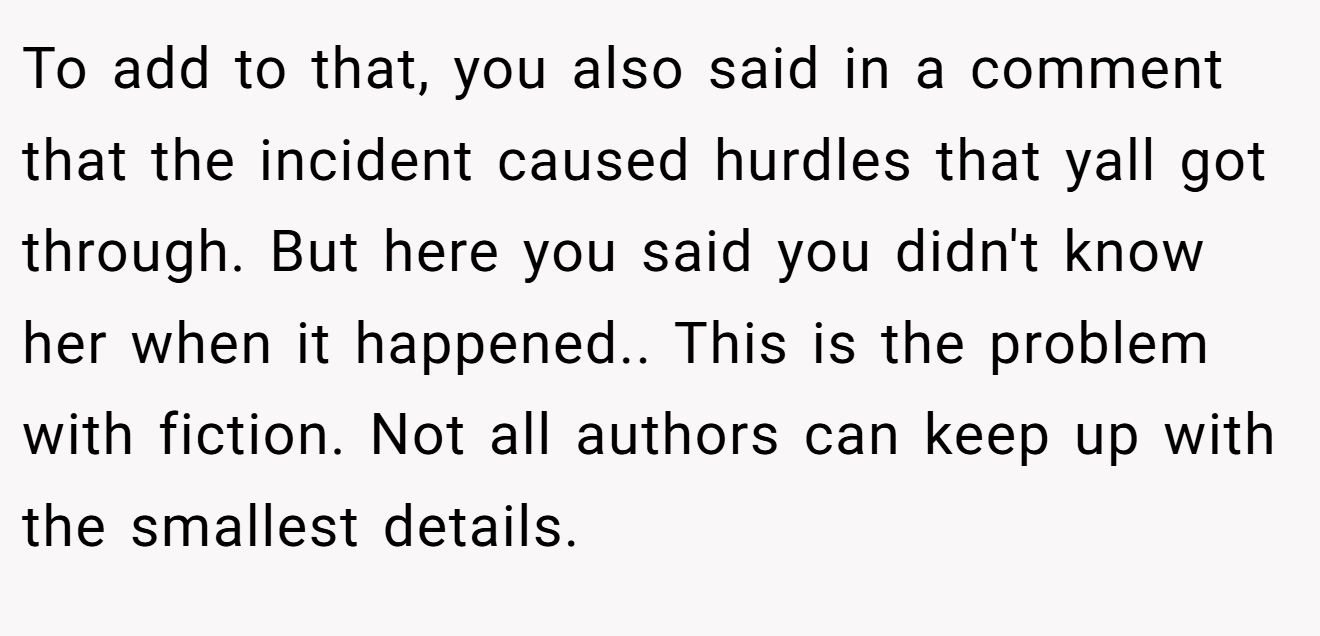 To add to that, you also said in a comment that the incident caused hurdles that yall got through. But here you said you didn't know her when it happened.. This is the problem with fiction. Not all authors can keep up with the smallest details.