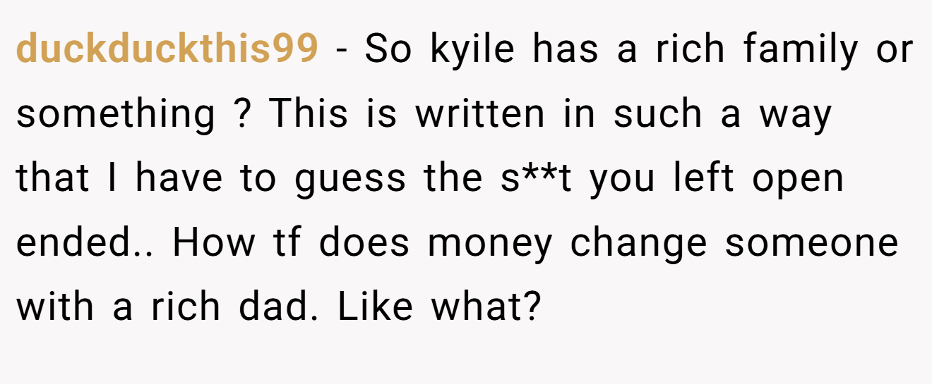 duckduckthis99 − So kyile has a rich family or something ? This is written in such a way that I have to guess the s**t you left open ended.. How tf does money change someone with a rich dad. Like what?