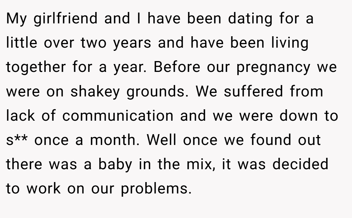 My girlfriend and I have been dating for a little over two years and have been living together for a year. Before our pregnancy we were on shakey grounds. We suffered from lack of communication and we were down to s** once a month. Well once we found out there was a baby in the mix, it was decided to work on our problems.