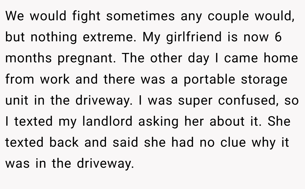 We would fight sometimes any couple would, but nothing extreme. My girlfriend is now 6 months pregnant. The other day I came home from work and there was a portable storage unit in the driveway. I was super confused, so I texted my landlord asking her about it. She texted back and said she had no clue why it was in the driveway.