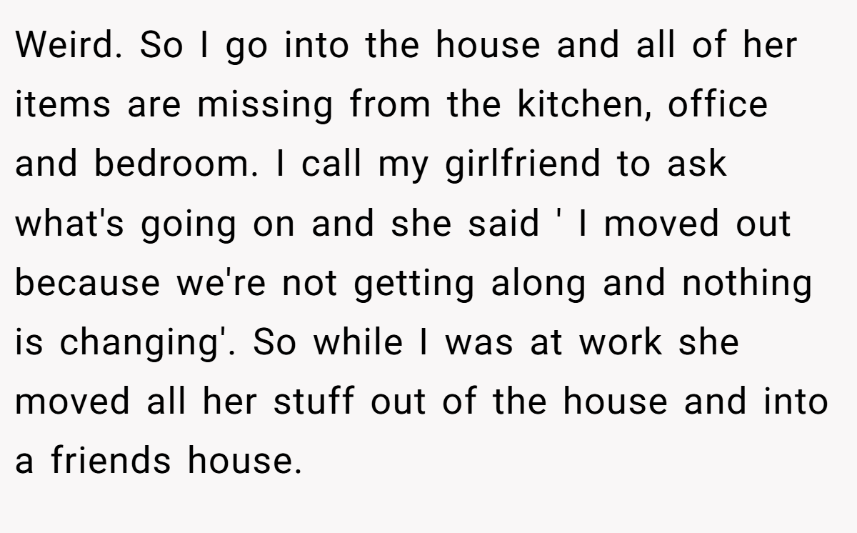Weird. So I go into the house and all of her items are missing from the kitchen, office and bedroom. I call my girlfriend to ask what's going on and she said ' I moved out because we're not getting along and nothing is changing'. So while I was at work she moved all her stuff out of the house and into a friends house.