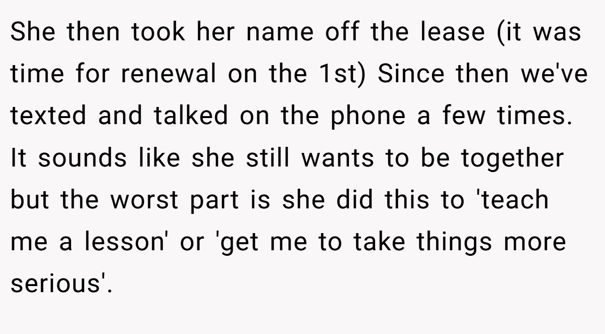 She then took her name off the lease (it was time for renewal on the 1st) Since then we've texted and talked on the phone a few times. It sounds like she still wants to be together but the worst part is she did this to 'teach me a lesson' or 'get me to take things more serious'.