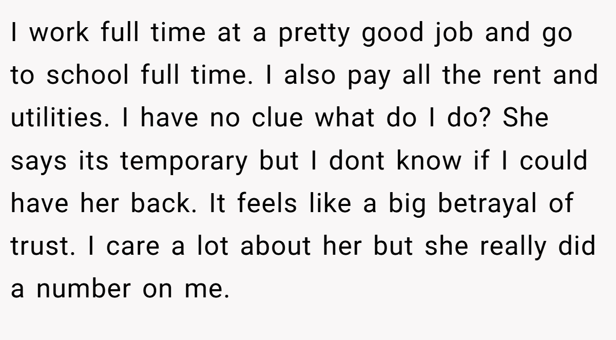 I work full time at a pretty good job and go to school full time. I also pay all the rent and utilities. I have no clue what do I do? She says its temporary but I dont know if I could have her back. It feels like a big betrayal of trust. I care a lot about her but she really did a number on me.