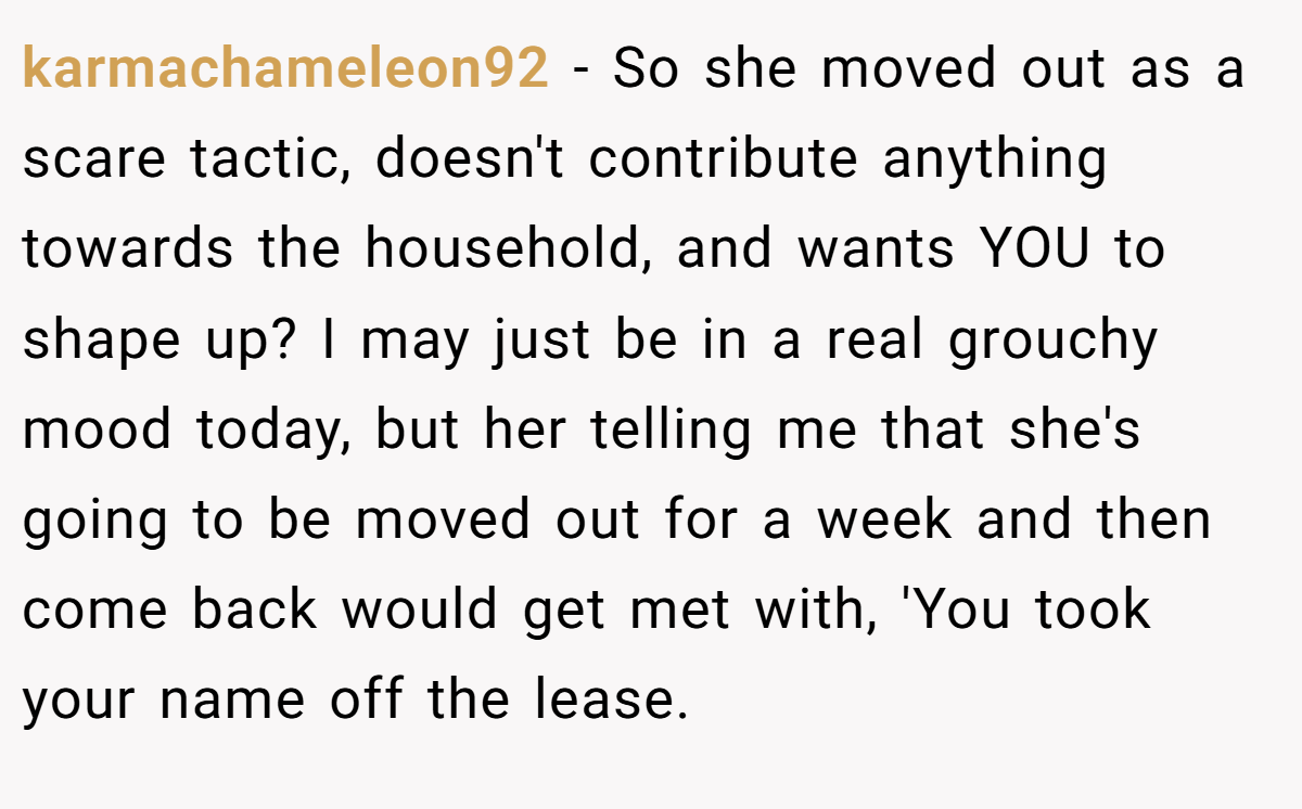 karmachameleon92 − So she moved out as a scare tactic, doesn't contribute anything towards the household, and wants YOU to shape up? I may just be in a real grouchy mood today, but her telling me that she's going to be moved out for a week and then come back would get met with, 'You took your name off the lease.