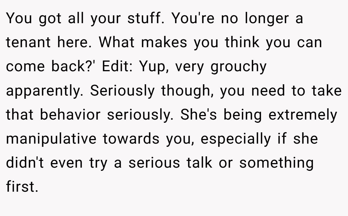You got all your stuff. You're no longer a tenant here. What makes you think you can come back?' Edit: Yup, very grouchy apparently. Seriously though, you need to take that behavior seriously. She's being extremely manipulative towards you, especially if she didn't even try a serious talk or something first.