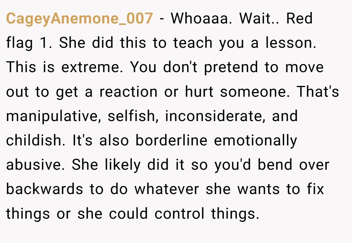 CageyAnemone_007 − Whoaaa. Wait.. Red flag 1. She did this to teach you a lesson. This is extreme. You don't pretend to move out to get a reaction or hurt someone. That's manipulative, selfish, inconsiderate, and childish. It's also borderline emotionally abusive. She likely did it so you'd bend over backwards to do whatever she wants to fix things or she could control things.