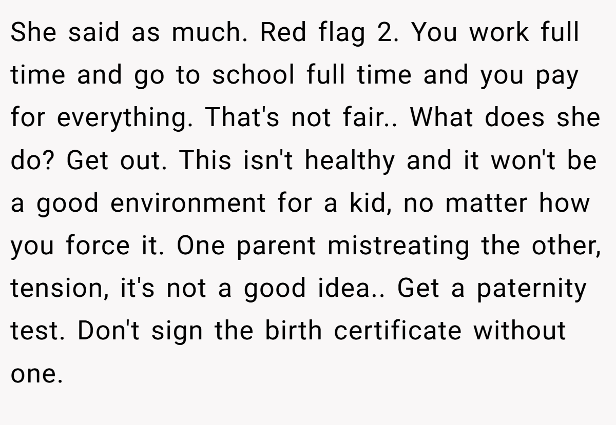 She said as much. Red flag 2. You work full time and go to school full time and you pay for everything. That's not fair.. What does she do? Get out. This isn't healthy and it won't be a good environment for a kid, no matter how you force it. One parent mistreating the other, tension, it's not a good idea.. Get a paternity test. Don't sign the birth certificate without one.