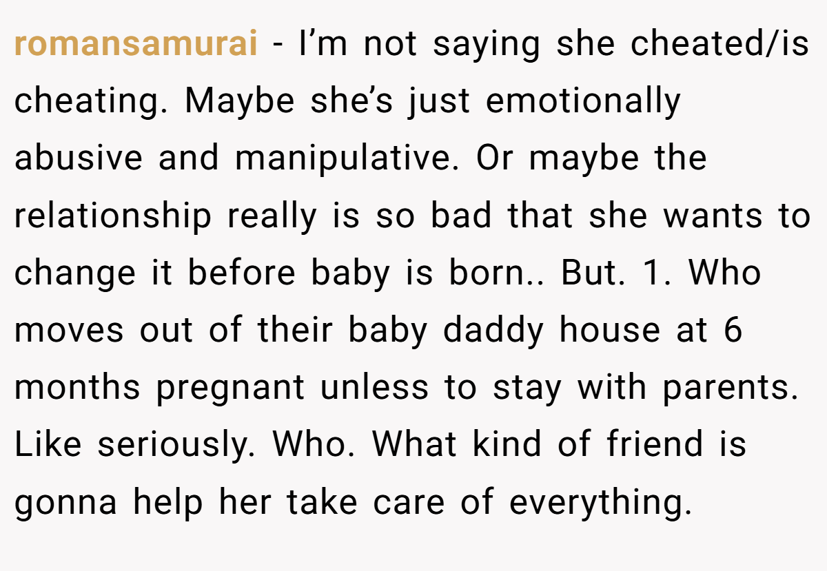 romansamurai − I’m not saying she cheated/is cheating. Maybe she’s just emotionally abusive and manipulative. Or maybe the relationship really is so bad that she wants to change it before baby is born.. But. 1. Who moves out of their baby daddy house at 6 months pregnant unless to stay with parents. Like seriously. Who. What kind of friend is gonna help her take care of everything.