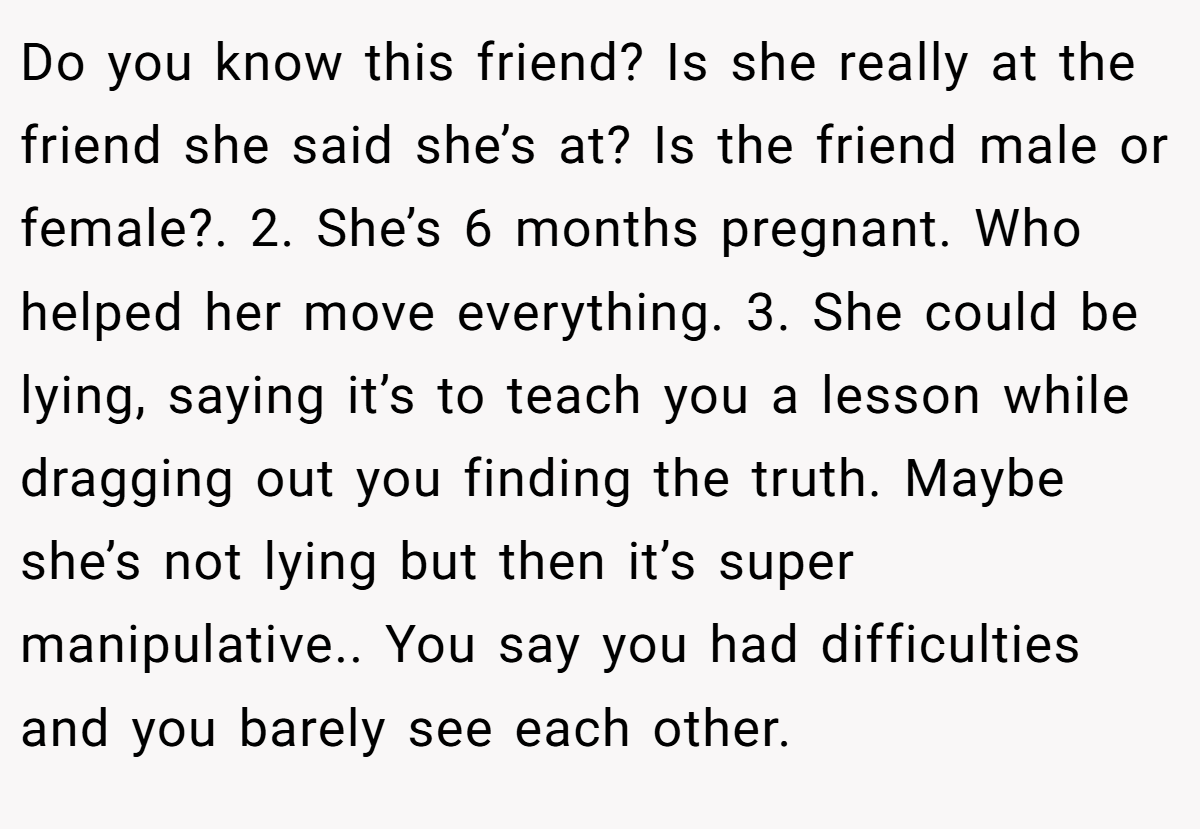Do you know this friend? Is she really at the friend she said she’s at? Is the friend male or female?. 2. She’s 6 months pregnant. Who helped her move everything. 3. She could be lying, saying it’s to teach you a lesson while dragging out you finding the truth. Maybe she’s not lying but then it’s super manipulative.. You say you had difficulties and you barely see each other.