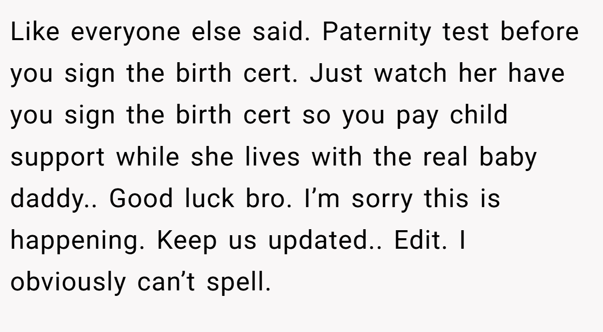 Like everyone else said. Paternity test before you sign the birth cert. Just watch her have you sign the birth cert so you pay child support while she lives with the real baby daddy.. Good luck bro. I’m sorry this is happening. Keep us updated.. Edit. I obviously can’t spell.