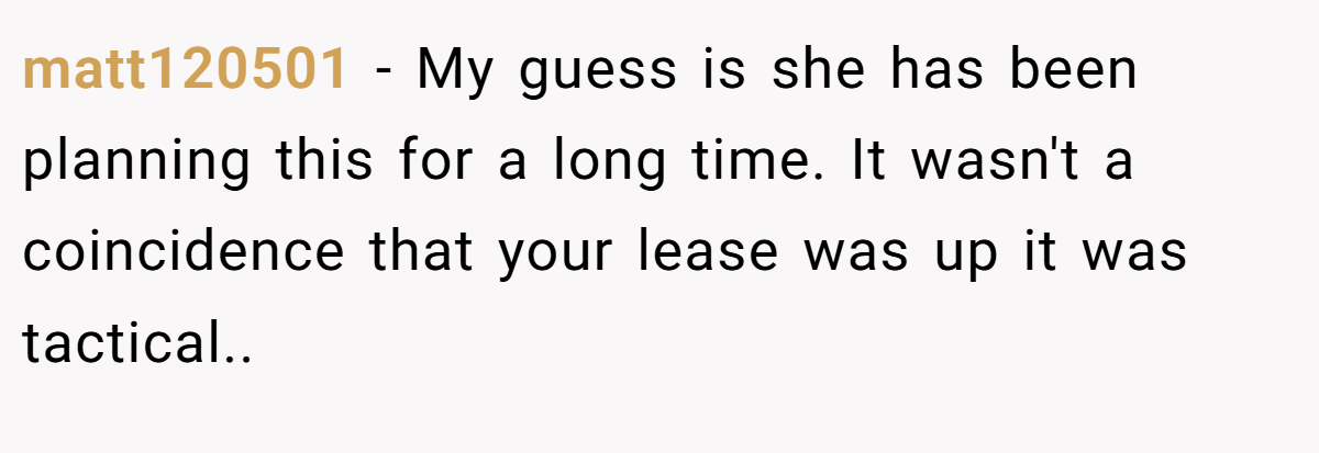 matt120501 − My guess is she has been planning this for a long time. It wasn't a coincidence that your lease was up it was tactical.. ​