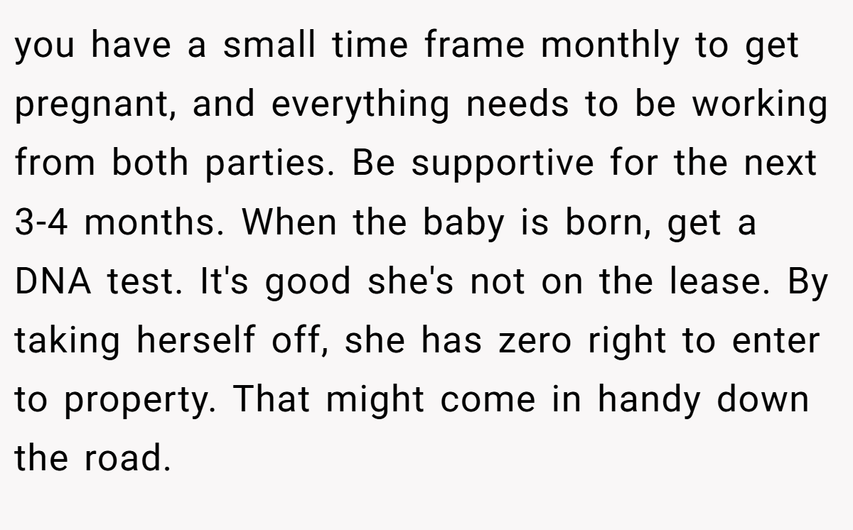 you have a small time frame monthly to get pregnant, and everything needs to be working from both parties. Be supportive for the next 3-4 months. When the baby is born, get a DNA test. It's good she's not on the lease. By taking herself off, she has zero right to enter to property. That might come in handy down the road.