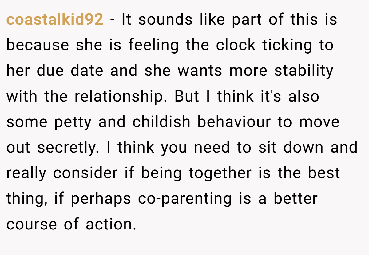 coastalkid92 − It sounds like part of this is because she is feeling the clock ticking to her due date and she wants more stability with the relationship. But I think it's also some petty and childish behaviour to move out secretly. I think you need to sit down and really consider if being together is the best thing, if perhaps co-parenting is a better course of action.