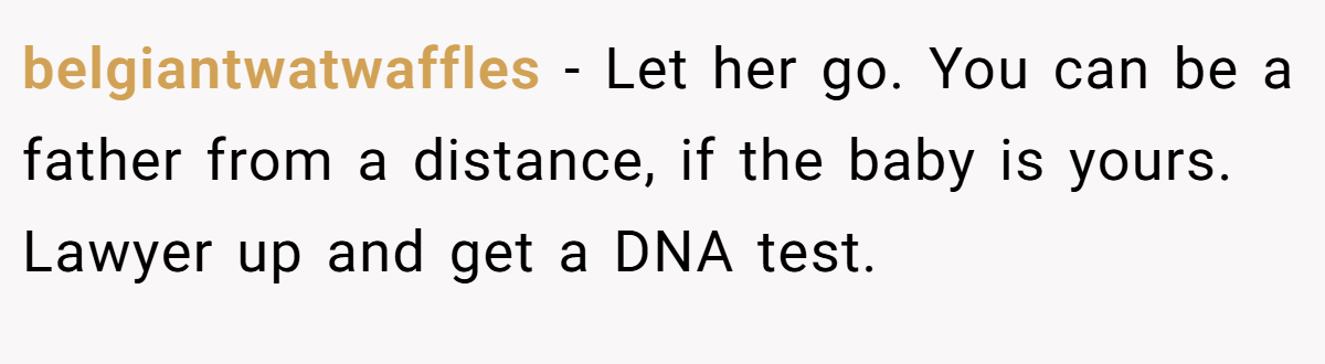 belgiantwatwaffles − Let her go. You can be a father from a distance, if the baby is yours. Lawyer up and get a DNA test.